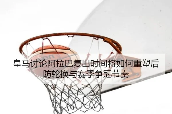 皇马讨论阿拉巴复出时间将如何重塑后防轮换与赛季争冠节奏
