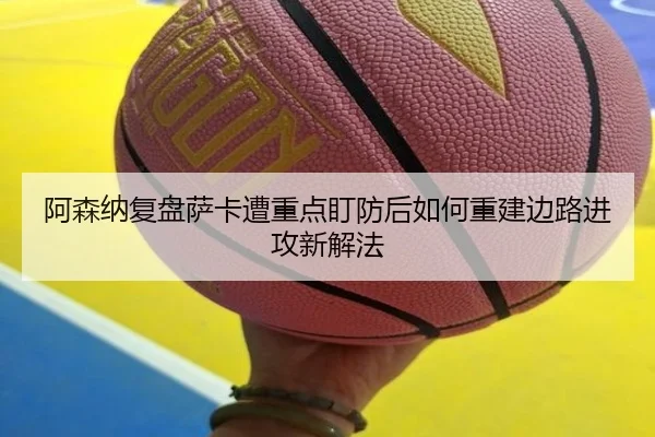 阿森纳复盘萨卡遭重点盯防后如何重建边路进攻新解法