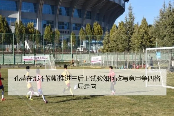 孔蒂在那不勒斯推进三后卫试验如何改写意甲争四格局走向