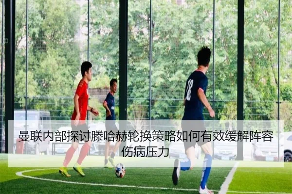 曼联内部探讨滕哈赫轮换策略如何有效缓解阵容伤病压力